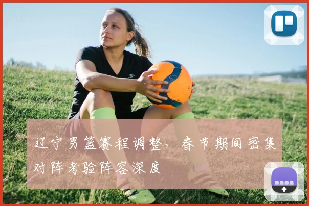 辽宁男篮赛程调整,春节期间密集对阵考验阵容深度