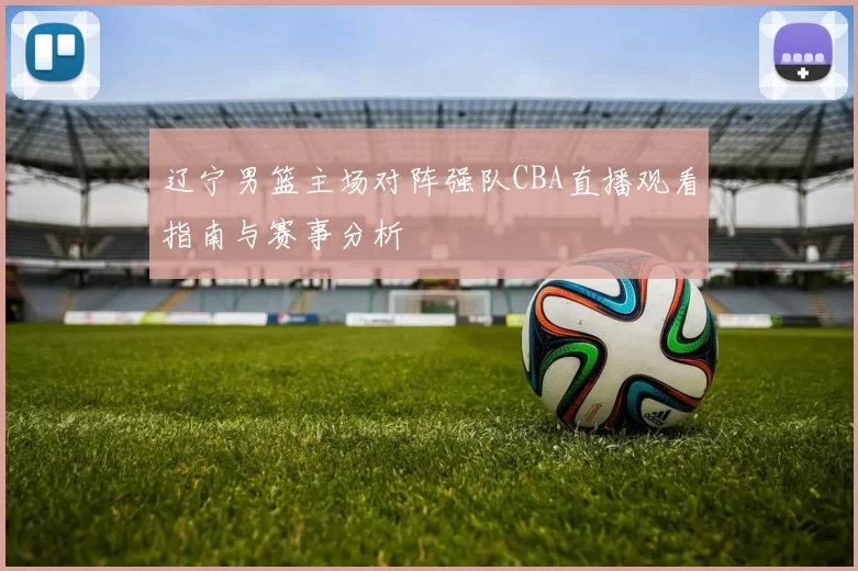 辽宁男篮主场对阵强队CBA直播观看指南与赛事分析