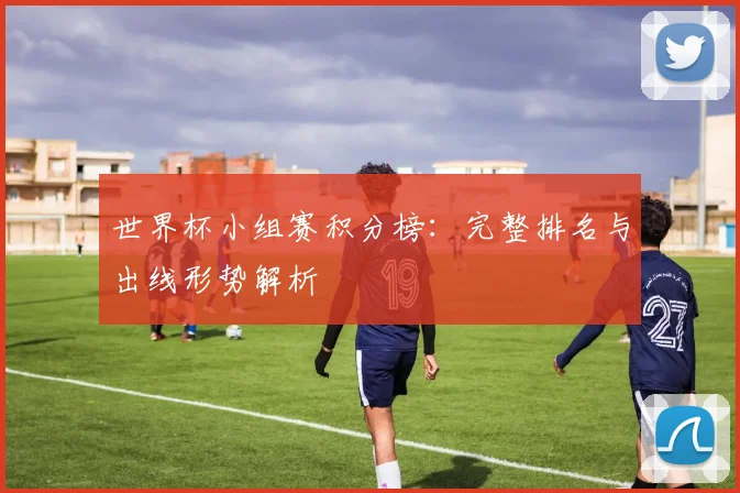 世界杯小组赛积分榜：完整排名与出线形势解析