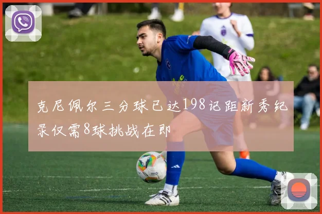 克尼佩尔三分球已达198记距新秀纪录仅需8球挑战在即