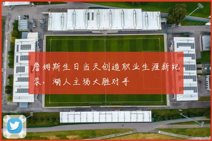 詹姆斯生日当天创造职业生涯新纪录,湖人主场大胜对手