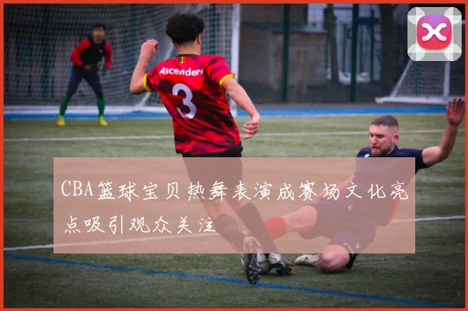 CBA篮球宝贝热舞表演成赛场文化亮点吸引观众关注