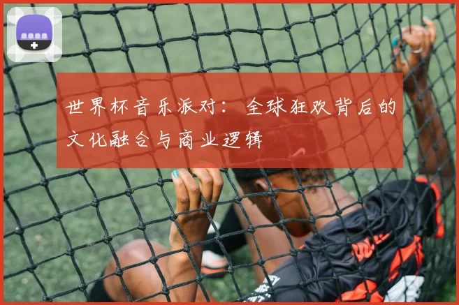 世界杯音乐派对:全球狂欢背后的文化融合与商业逻辑