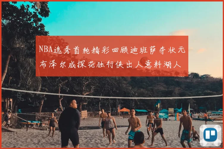 NBA选秀首轮精彩回顾迪班萨夺状元布泽尔成探花独行侠出人意料湖人选中潜力新星