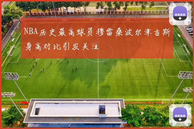 NBA历史最高球员穆雷桑波尔津吉斯身高对比引发关注