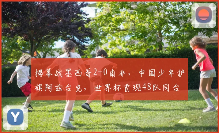 揭幕战墨西哥2-0南非，中国少年护旗阿兹台克，世界杯首现48队同台