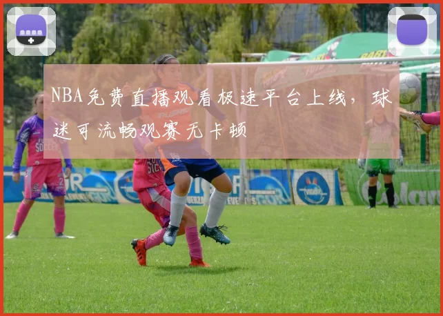 NBA免费直播观看极速平台上线，球迷可流畅观赛无卡顿