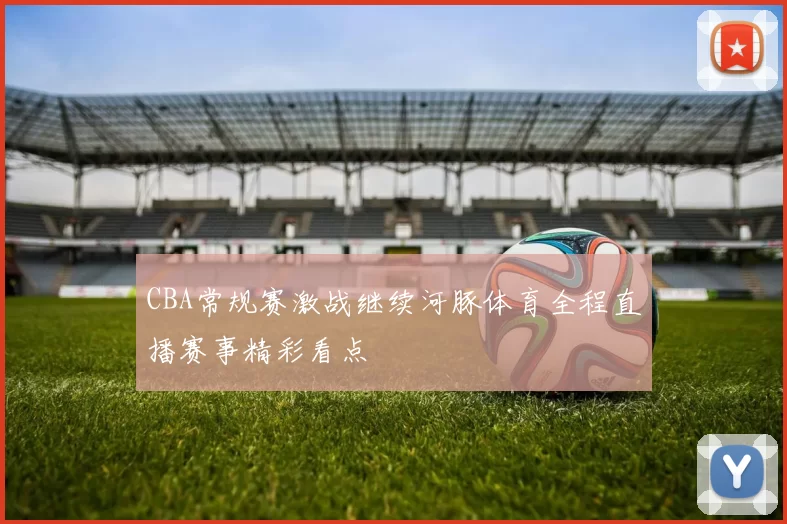 CBA常规赛激战继续河豚体育全程直播赛事精彩看点