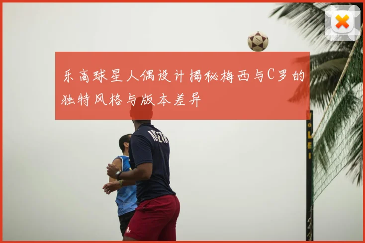 乐高球星人偶设计揭秘梅西与C罗的独特风格与版本差异