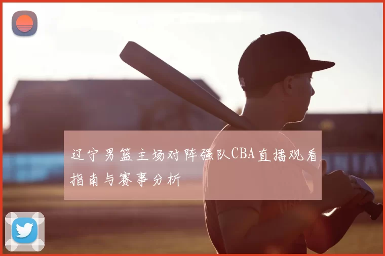 辽宁男篮主场对阵强队CBA直播观看指南与赛事分析