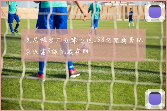 克尼佩尔三分球已达198记距新秀纪录仅需8球挑战在即
