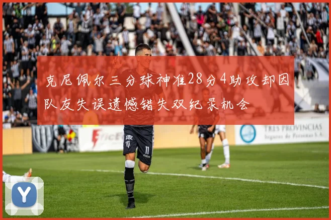 克尼佩尔三分球神准28分4助攻却因队友失误遗憾错失双纪录机会