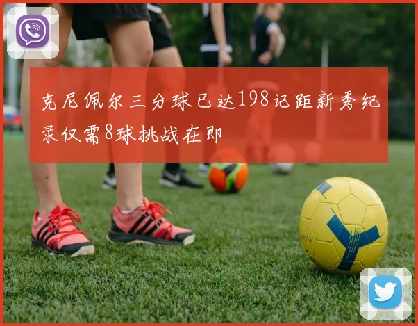 克尼佩尔三分球已达198记距新秀纪录仅需8球挑战在即
