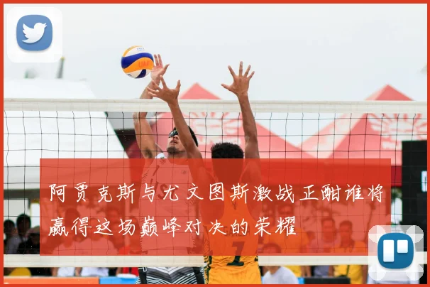 阿贾克斯与尤文图斯激战正酣谁将赢得这场巅峰对决的荣耀