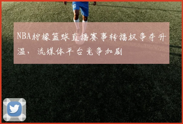 NBA柠檬篮球直播赛事转播权争夺升温，流媒体平台竞争加剧