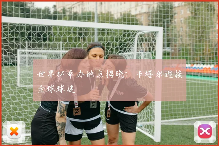 世界杯举办地点揭晓：卡塔尔迎接全球球迷