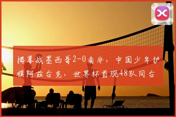 揭幕战墨西哥2-0南非，中国少年护旗阿兹台克，世界杯首现48队同台