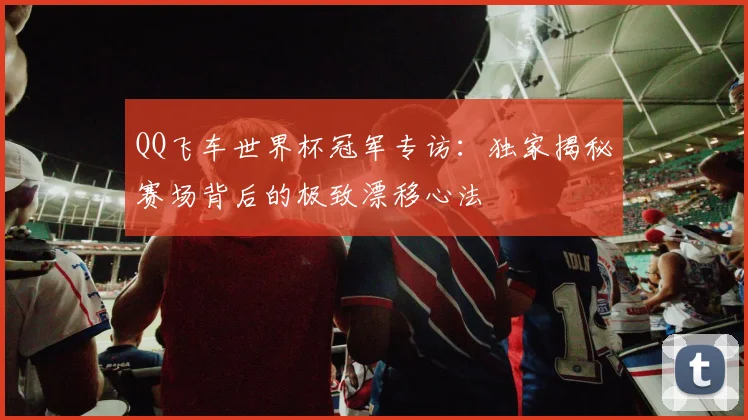 QQ飞车世界杯冠军专访：独家揭秘赛场背后的极致漂移心法